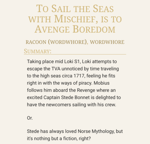 Screenshot of the fic summary on Ao3:
To Sail the Seas with Mischief, is to Avenge Boredom by racoon (wordwhore). 
Taking place mid Loki S1, Loki attempts to escape the TVA unnoticed by time traveling to the high seas circa 1717, feeling he fits right in with the ways of piracy. Mobius follows him aboard the Revenge where an excited Captain Stede Bonnet is delighted to have the newcomers sailing with his crew.
Or: Stede has always loved Norse Mythology, but it's nothing but a fiction, right?